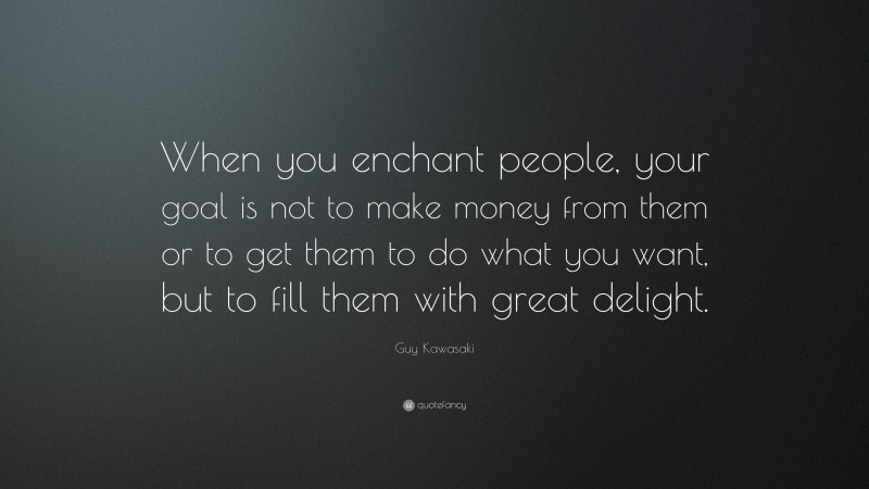 Guy Kawasaki Quote: “When you enchant people, your goal is not to make money from them or to get them to do what you want, but to fill them with great delight.”