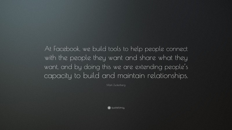 Mark Zuckerberg Quote: “At Facebook, we build tools to help people connect with the people they want and share what they want, and by doing this we are extending people’s capacity to build and maintain relationships.”