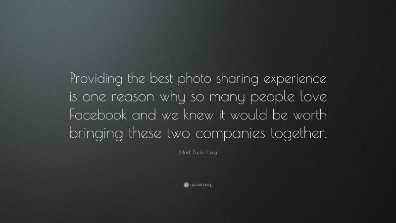 Mark Zuckerberg Quote: “Providing the best photo sharing experience is one reason why so many people love Facebook and we knew it would be worth bringing these two companies together.”