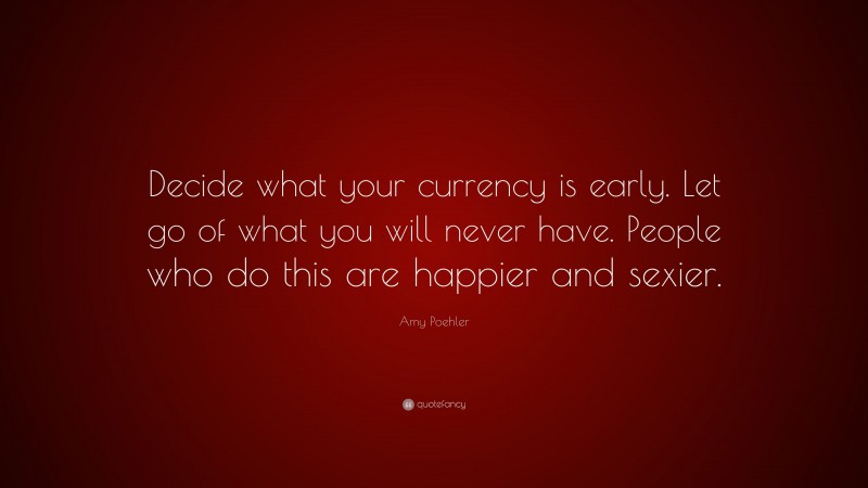 Amy Poehler Quote: “Decide what your currency is early. Let go of what you will never have. People who do this are happier and sexier.”