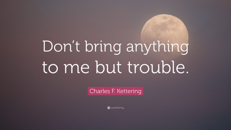 Charles F. Kettering Quote: “Don’t bring anything to me but trouble.”