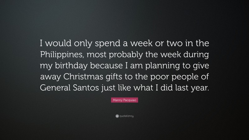 Manny Pacquiao Quote: “I would only spend a week or two in the Philippines, most probably the week during my birthday because I am planning to give away Christmas gifts to the poor people of General Santos just like what I did last year.”