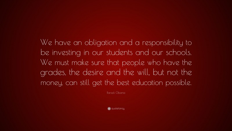 Barack Obama Quote: “We have an obligation and a responsibility to be investing in our students and our schools. We must make sure that people who have the grades, the desire and the will, but not the money, can still get the best education possible.”