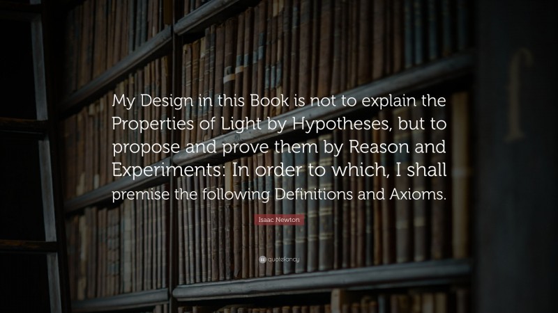 Isaac Newton Quote: “My Design in this Book is not to explain the Properties of Light by Hypotheses, but to propose and prove them by Reason and Experiments: In order to which, I shall premise the following Definitions and Axioms.”