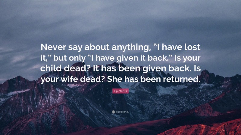 Epictetus Quote: “Never say about anything, “I have lost it,” but only “I have given it back.” Is your child dead? It has been given back. Is your wife dead? She has been returned.”