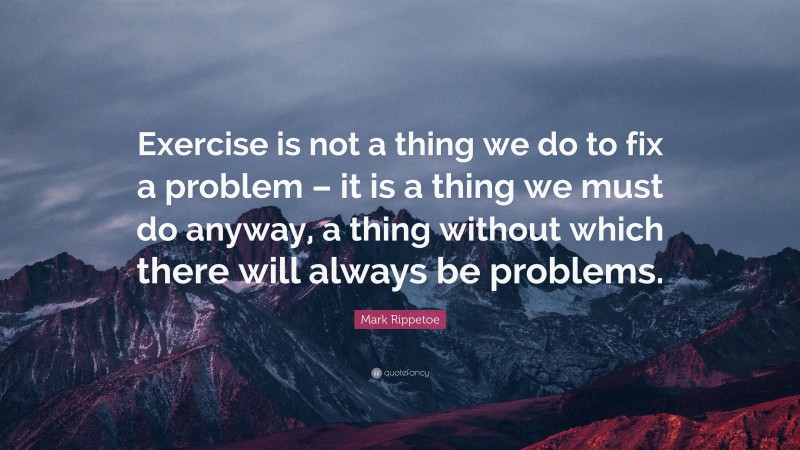 Mark Rippetoe Quote: “Exercise is not a thing we do to fix a problem – it is a thing we must do anyway, a thing without which there will always be problems.”