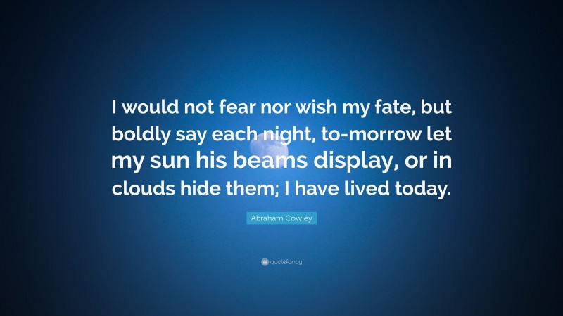 Abraham Cowley Quote: “I would not fear nor wish my fate, but boldly say each night, to-morrow let my sun his beams display, or in clouds hide them; I have lived today.”