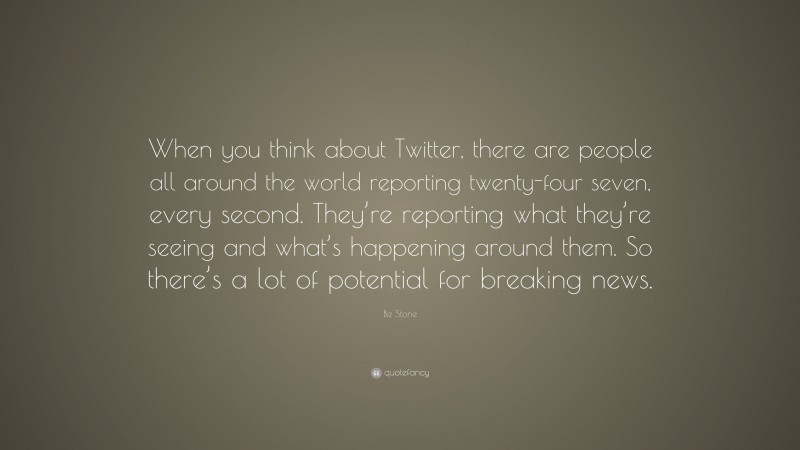 Biz Stone Quote: “When you think about Twitter, there are people all around the world reporting twenty-four seven, every second. They’re reporting what they’re seeing and what’s happening around them. So there’s a lot of potential for breaking news.”