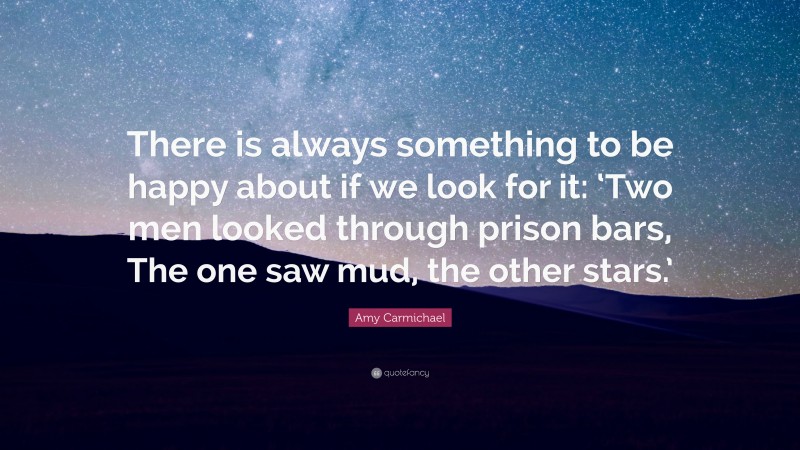 Amy Carmichael Quote: “There is always something to be happy about if we look for it: ‘Two men looked through prison bars, The one saw mud, the other stars.’”