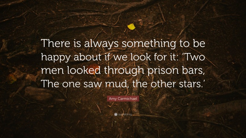 Amy Carmichael Quote: “There is always something to be happy about if we look for it: ‘Two men looked through prison bars, The one saw mud, the other stars.’”