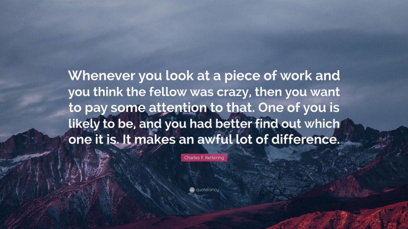 Charles F. Kettering Quote: “Whenever you look at a piece of work and you think the fellow was crazy, then you want to pay some attention to that. One of you is likely to be, and you had better find out which one it is. It makes an awful lot of difference.”