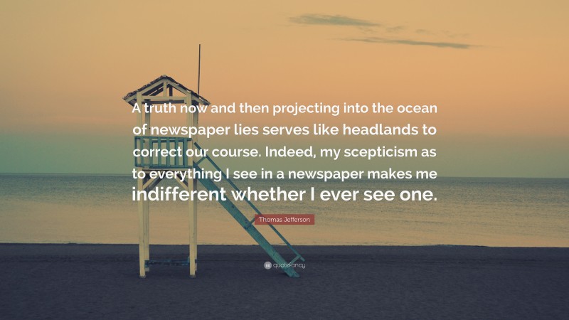 Thomas Jefferson Quote: “A truth now and then projecting into the ocean of newspaper lies serves like headlands to correct our course. Indeed, my scepticism as to everything I see in a newspaper makes me indifferent whether I ever see one.”