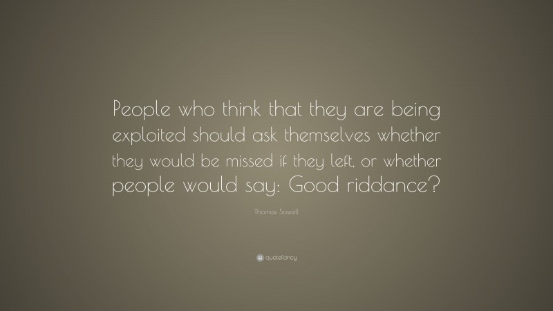Thomas Sowell Quote: “People who think that they are being exploited should ask themselves whether they would be missed if they left, or whether people would say: Good riddance?”