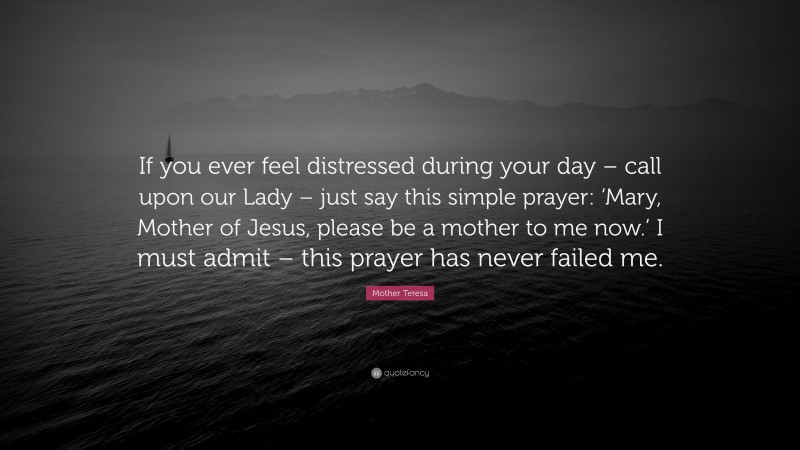 Mother Teresa Quote: “If you ever feel distressed during your day – call upon our Lady – just say this simple prayer: ‘Mary, Mother of Jesus, please be a mother to me now.’ I must admit – this prayer has never failed me.”