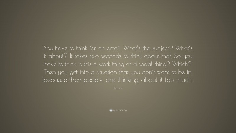 Biz Stone Quote: “You have to think for an email. What’s the subject? What’s it about? It takes two seconds to think about that. So you have to think, Is this a work thing or a social thing? Which? Then you get into a situation that you don’t want to be in, because then people are thinking about it too much.”