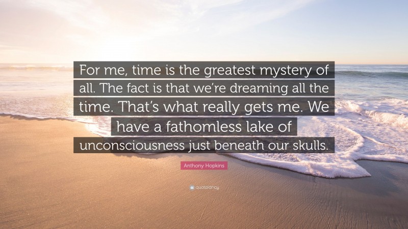 Anthony Hopkins Quote: “For me, time is the greatest mystery of all. The fact is that we’re dreaming all the time. That’s what really gets me. We have a fathomless lake of unconsciousness just beneath our skulls.”
