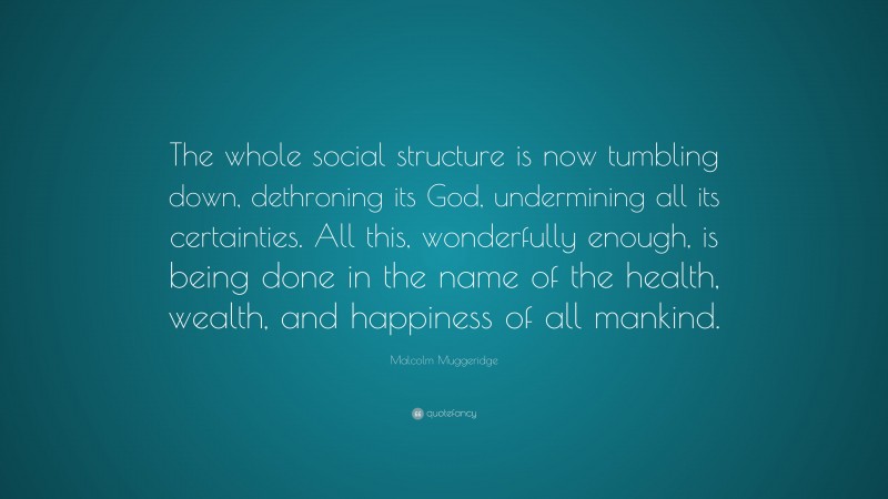 Malcolm Muggeridge Quote: “The whole social structure is now tumbling down, dethroning its God, undermining all its certainties. All this, wonderfully enough, is being done in the name of the health, wealth, and happiness of all mankind.”