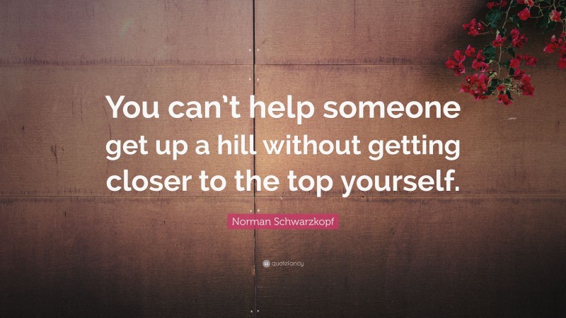 Norman Schwarzkopf Quote: “You can’t help someone get up a hill without getting closer to the top yourself.”