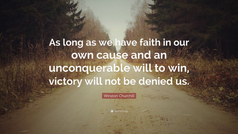 Winston Churchill Quote: “As long as we have faith in our own cause and an unconquerable will to win, victory will not be denied us.”