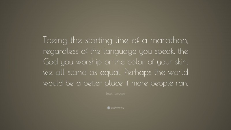 Dean Karnazes Quote: “Toeing the starting line of a marathon, regardless of the language you speak, the God you worship or the color of your skin, we all stand as equal. Perhaps the world would be a better place if more people ran.”