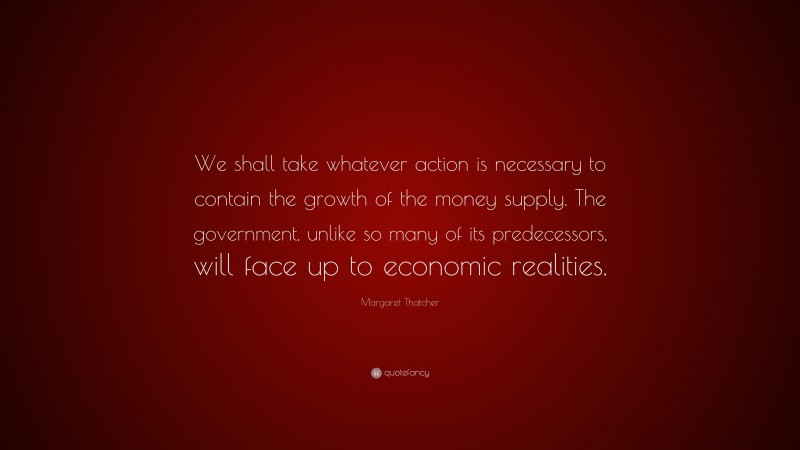 Margaret Thatcher Quote: “We shall take whatever action is necessary to contain the growth of the money supply. The government, unlike so many of its predecessors, will face up to economic realities.”