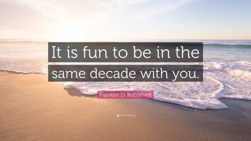 Franklin D. Roosevelt Quote: “It is fun to be in the same decade with you.”
