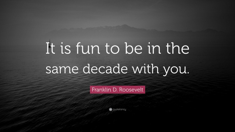 Franklin D. Roosevelt Quote: “It is fun to be in the same decade with you.”