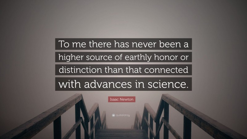 Isaac Newton Quote: “To me there has never been a higher source of earthly honor or distinction than that connected with advances in science.”