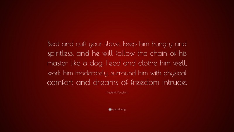 Frederick Douglass Quote: “Beat and cuff your slave, keep him hungry and spiritless, and he will follow the chain of his master like a dog. Feed and clothe him well, work him moderately, surround him with physical comfort and dreams of freedom intrude.”
