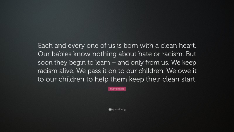 Ruby Bridges Quote: “Each and every one of us is born with a clean heart. Our babies know nothing about hate or racism. But soon they begin to learn – and only from us. We keep racism alive. We pass it on to our children. We owe it to our children to help them keep their clean start.”