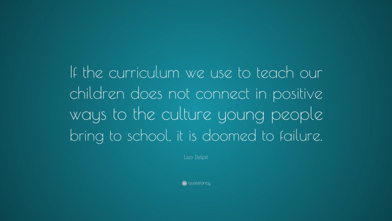Lisa Delpit Quote: “If the curriculum we use to teach our children does not connect in positive ways to the culture young people bring to school, it is doomed to failure.”