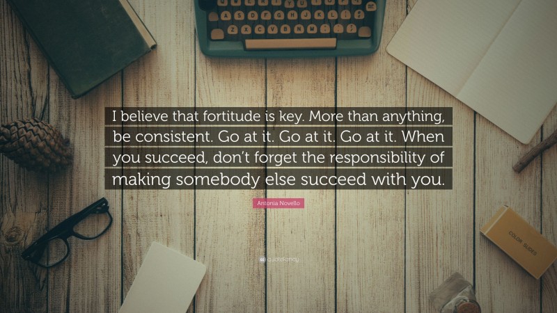 Antonia Novello Quote: “I believe that fortitude is key. More than anything, be consistent. Go at it. Go at it. Go at it. When you succeed, don’t forget the responsibility of making somebody else succeed with you.”