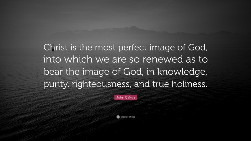 John Calvin Quote: “Christ is the most perfect image of God, into which we are so renewed as to bear the image of God, in knowledge, purity, righteousness, and true holiness.”