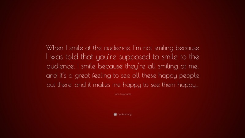 John Frusciante Quote: “When I smile at the audience, I’m not smiling because I was told that you’re supposed to smile to the audience. I smile because they’re all smiling at me, and it’s a great feeling to see all these happy people out there, and it makes me happy to see them happy...”