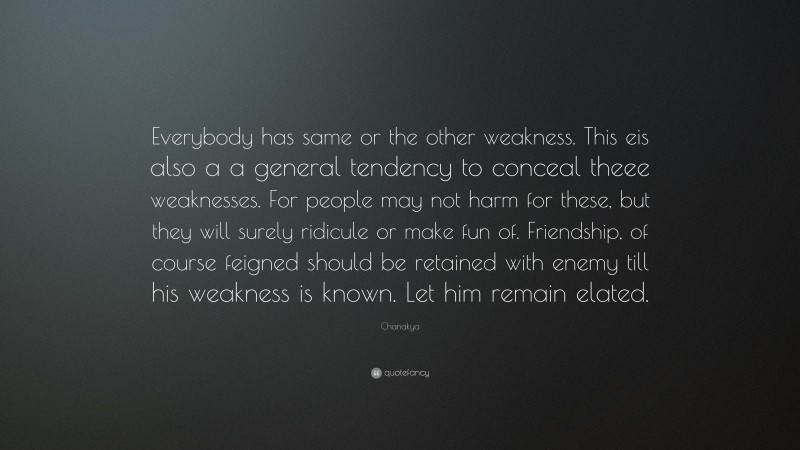 Chanakya Quote: “Everybody has same or the other weakness. This eis also a a general tendency to conceal theee weaknesses. For people may not harm for these, but they will surely ridicule or make fun of. Friendship, of course feigned should be retained with enemy till his weakness is known. Let him remain elated.”