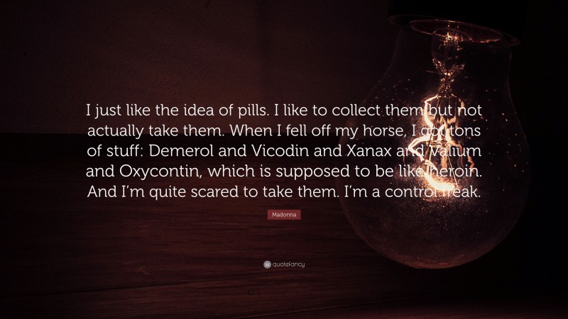 Madonna Quote: “I just like the idea of pills. I like to collect them but not actually take them. When I fell off my horse, I got tons of stuff: Demerol and Vicodin and Xanax and Valium and Oxycontin, which is supposed to be like heroin. And I’m quite scared to take them. I’m a control freak.”