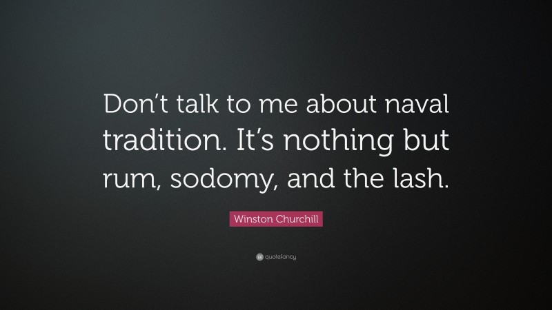 Winston Churchill Quote: “Don’t talk to me about naval tradition. It’s nothing but rum, sodomy, and the lash.”