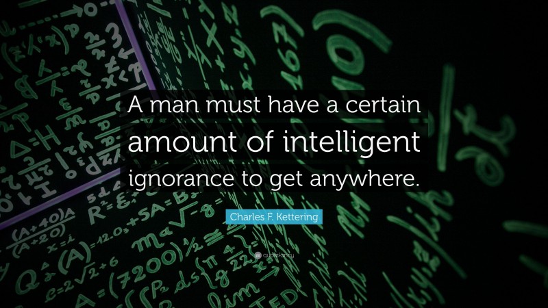 Charles F. Kettering Quote: “A man must have a certain amount of intelligent ignorance to get anywhere.”