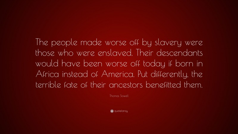 Thomas Sowell Quote: “The people made worse off by slavery were those who were enslaved. Their descendants would have been worse off today if born in Africa instead of America. Put differently, the terrible fate of their ancestors benefitted them.”