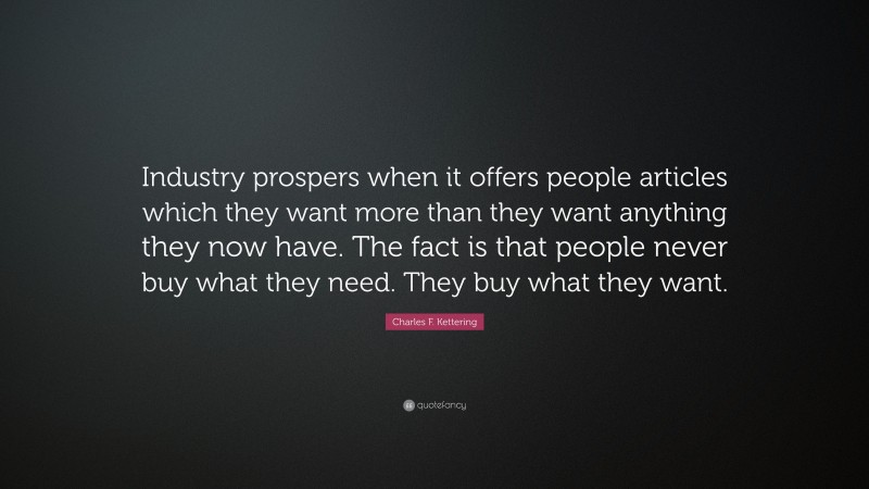 Charles F. Kettering Quote: “Industry prospers when it offers people articles which they want more than they want anything they now have. The fact is that people never buy what they need. They buy what they want.”