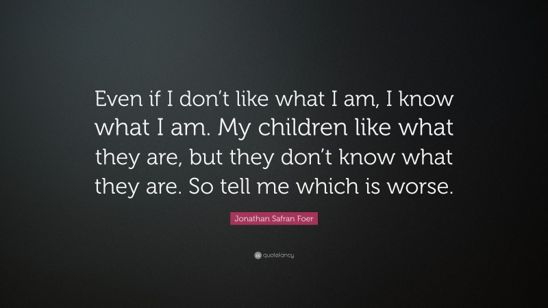 Jonathan Safran Foer Quote: “Even if I don’t like what I am, I know what I am. My children like what they are, but they don’t know what they are. So tell me which is worse.”