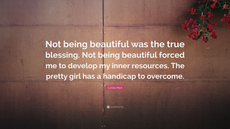 Golda Meir Quote: “Not being beautiful was the true blessing. Not being beautiful forced me to develop my inner resources. The pretty girl has a handicap to overcome.”