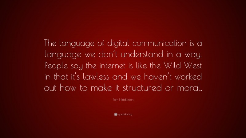 Tom Hiddleston Quote: “The language of digital communication is a language we don’t understand in a way. People say the internet is like the Wild West in that it’s lawless and we haven’t worked out how to make it structured or moral.”