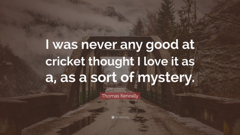 Thomas Keneally Quote: “I was never any good at cricket thought I love it as a, as a sort of mystery.”