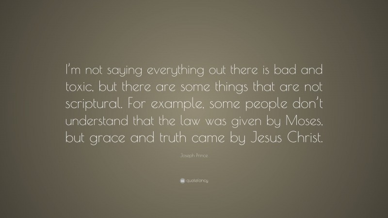 Joseph Prince Quote: “I’m not saying everything out there is bad and toxic, but there are some things that are not scriptural. For example, some people don’t understand that the law was given by Moses, but grace and truth came by Jesus Christ.”