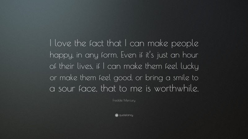 Freddie Mercury Quote: “I love the fact that I can make people happy, in any form. Even if it’s just an hour of their lives, if I can make them feel lucky or make them feel good, or bring a smile to a sour face, that to me is worthwhile.”