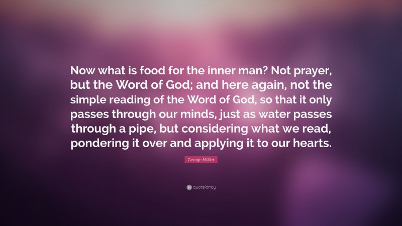 George Müller Quote: “Now what is food for the inner man? Not prayer, but the Word of God; and here again, not the simple reading of the Word of God, so that it only passes through our minds, just as water passes through a pipe, but considering what we read, pondering it over and applying it to our hearts.”