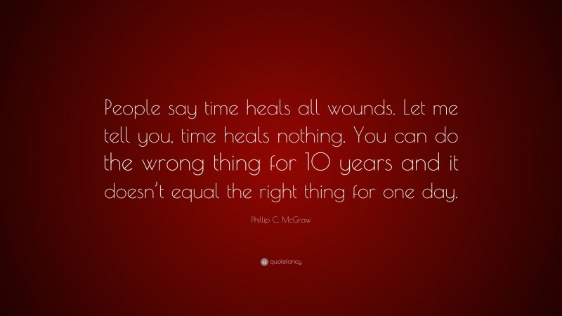 Phillip C. McGraw Quote: “People say time heals all wounds. Let me tell you, time heals nothing. You can do the wrong thing for 10 years and it doesn’t equal the right thing for one day.”