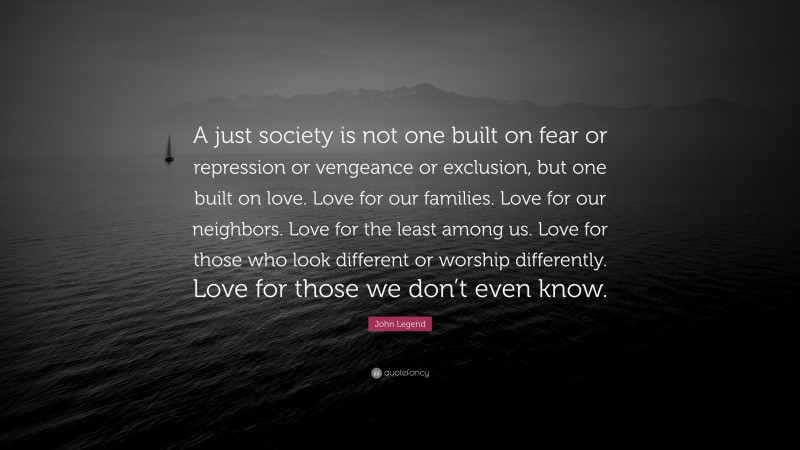 John Legend Quote: “A just society is not one built on fear or repression or vengeance or exclusion, but one built on love. Love for our families. Love for our neighbors. Love for the least among us. Love for those who look different or worship differently. Love for those we don’t even know.”