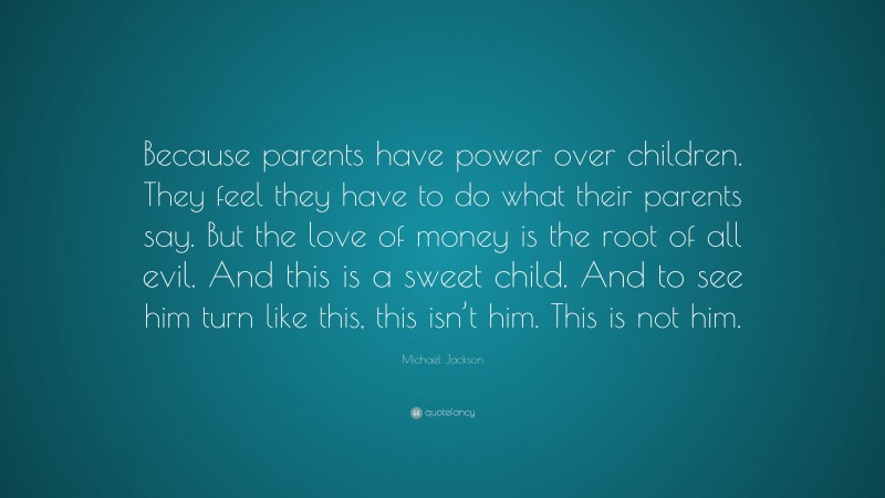 Michael Jackson Quote: “Because parents have power over children. They feel they have to do what their parents say. But the love of money is the root of all evil. And this is a sweet child. And to see him turn like this, this isn’t him. This is not him.”